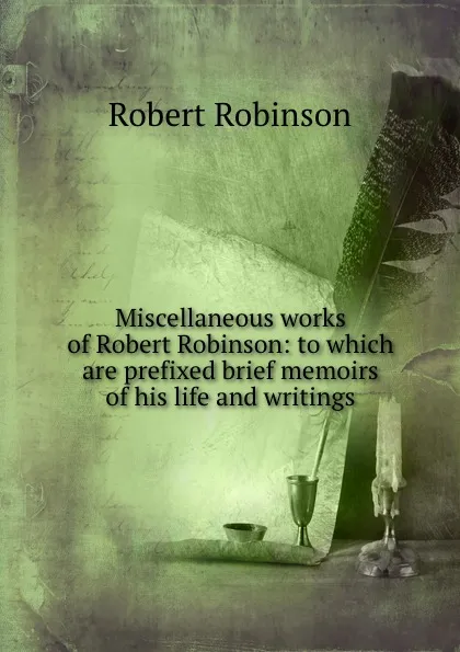 Обложка книги Miscellaneous works of Robert Robinson: to which are prefixed brief memoirs of his life and writings, Robert Robinson