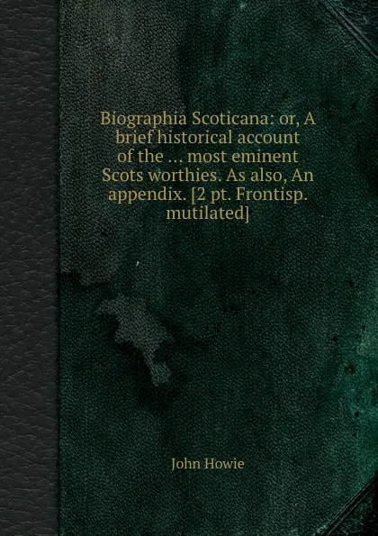 Обложка книги Biographia Scoticana: or, A brief historical account of the ... most eminent Scots worthies. As also, An appendix, John Howie