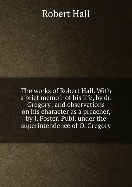 Обложка книги The works of Robert Hall. With a brief memoir of his life, by dr. Gregory; and observations on his character as a preacher, by J. Foster. Publ. under the superintendence of O. Gregory, Robert Hall