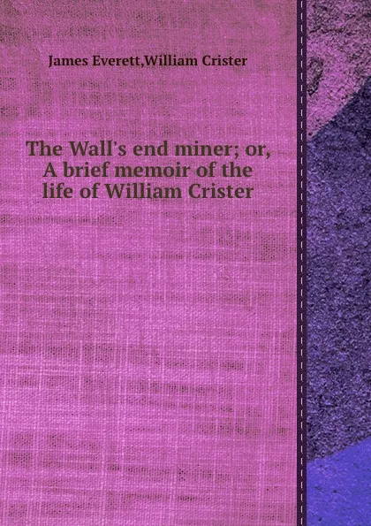 Обложка книги The Wall.s end miner or, A brief memoir of the life of William Crister, James Everett, William Crister