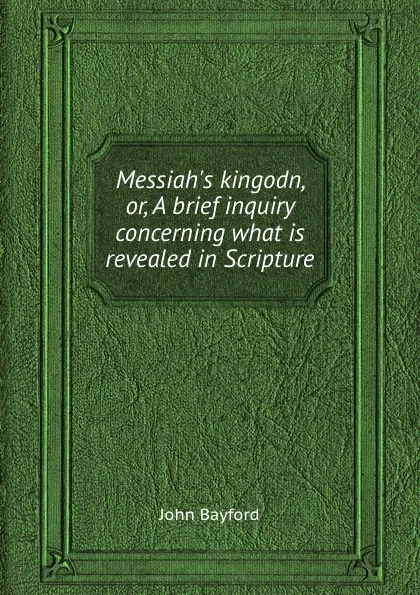 Обложка книги Messiah.s kingodn, or, A brief inquiry concerning what is revealed in Scripture, John Bayford