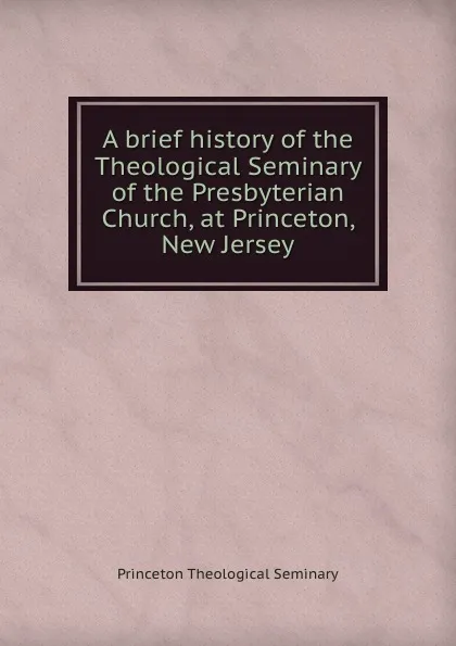 Обложка книги A brief history of the Theological Seminary of the Presbyterian Church, at Princeton, New Jersey, Princeton Theological Seminary