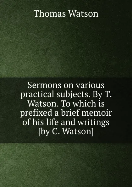 Обложка книги Sermons on various practical subjects. By T. Watson. To which is prefixed a brief memoir of his life and writings, Thomas Watson