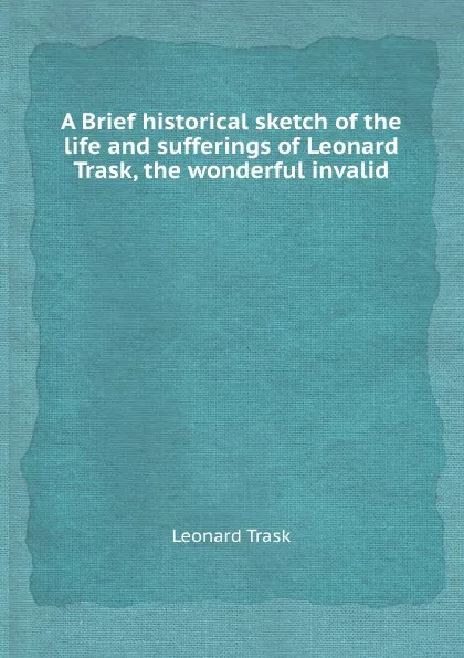 Обложка книги A Brief historical sketch of the life and sufferings of Leonard Trask, the wonderful invalid, Leonard Trask