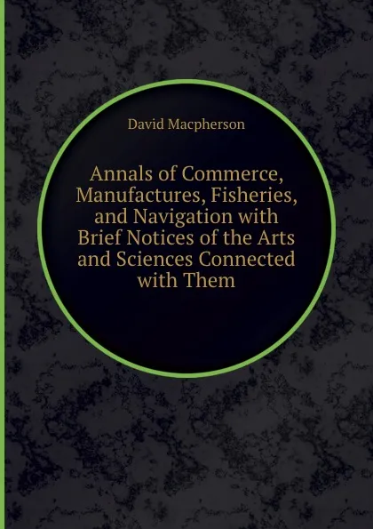 Обложка книги Annals of Commerce, Manufactures, Fisheries, and Navigation with Brief Notices of the Arts and Sciences Connected with Them, David Macpherson