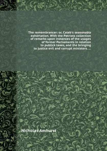 Обложка книги The remembrancer: or, Caleb.s seasonable exhortation. With the Patriots collection of remarks upon instances of the usages of former Parliaments in relation to publick taxes, and the bringing to justice evil and corrupt ministers, Nicholas Amhurst