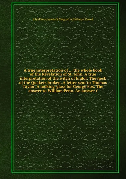 Обложка книги A true interpretation of the whole book of the Revelation of St. John. A true interpretation of the witch of Endor. The neck of the Quakers broken. A letter sent to Thomas Taylor. A looking-glass for George Fox. The answer to William Penn, John Reeve, Lodowick Muggleton, Nathaniel Powell