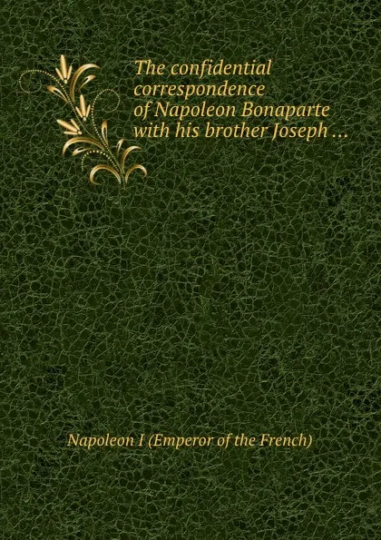 Обложка книги The confidential correspondence of Napoleon Bonaparte with his brother Joseph, Napoleon I