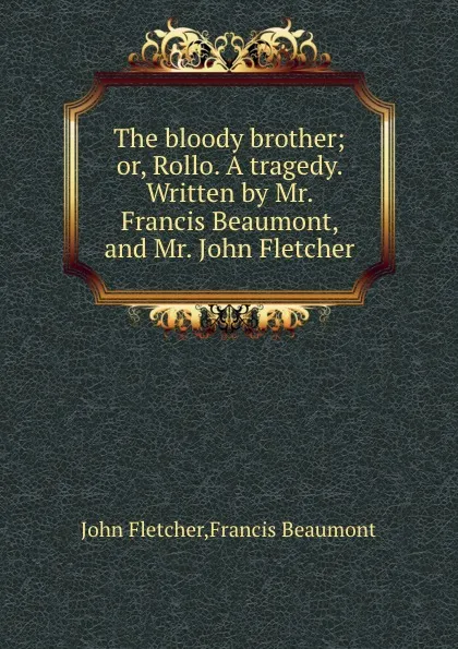 Обложка книги The bloody brother; or, Rollo. A tragedy. Written by Mr. Francis Beaumont, and Mr. John Fletcher, Beaumont Francis, F. John