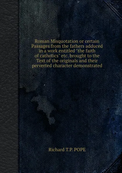 Обложка книги Roman Misquotation or certain Passages from the fathers adduced in a work entitled the faith of catholics etc. brought to the Text of the originals and their perverted character demonstrated, Richard T.P.