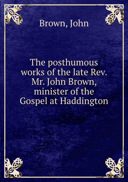 Обложка книги The posthumous works of the late Rev. Mr. John Brown, minister of the Gospel at Haddington, Brown John