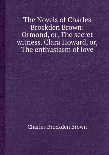 Обложка книги The Novels of Charles Brockden Brown: Ormond, or, The secret witness. Clara Howard, or, The enthusiasm of love, C.B. Brown