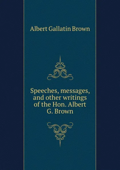 Обложка книги Speeches, messages, and other writings of the Hon. Albert G. Brown, A.G. Brown