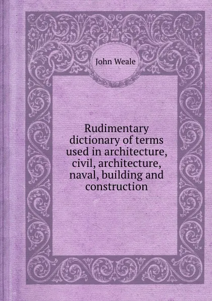 Обложка книги Rudimentary dictionary of terms used in architecture, civil, architecture, naval, building and construction, John Weale