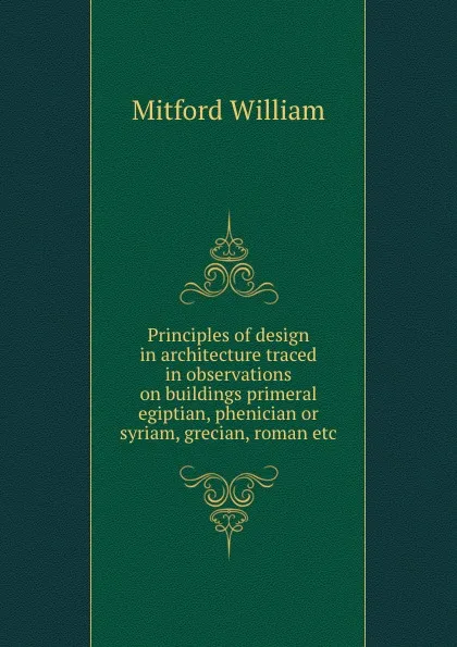 Обложка книги Principles of design in architecture traced in observations on buildings primeral egiptian, phenician or syriam, grecian, roman etc, Mitford William