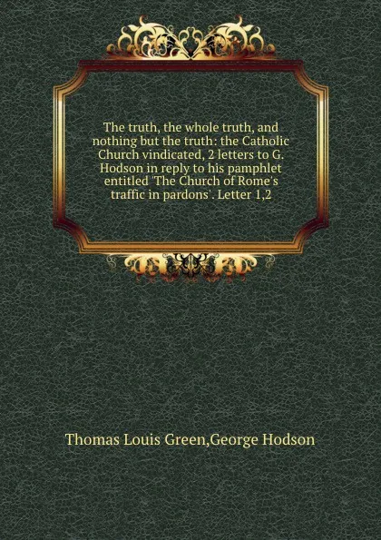 Обложка книги The truth, the whole truth, and nothing but the truth: the Catholic Church vindicated, 2 letters to G. Hodson in reply to his pamphlet entitled .The Church of Rome.s traffic in pardons.. Letter 1,2, George Hodson, T.L. Green