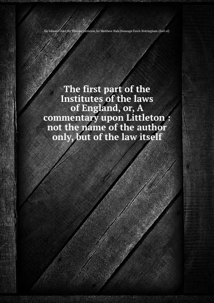 Обложка книги The first part of the Institutes of the laws of England, or, A commentary upon Littleton: not the name of the author only, but of the law itself, Sir Edward Coke, Sir Thomas Littleton, Sir Matthew Hale