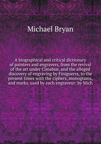 Обложка книги A biographical and critical dictionary of painters and engravers, from the revival of the art under Cimabue, and the alleged discovery of engraving by Finiguerra, to the present times with the ciphers, monograms, and marks, used by each engraveur, Michael Bryan