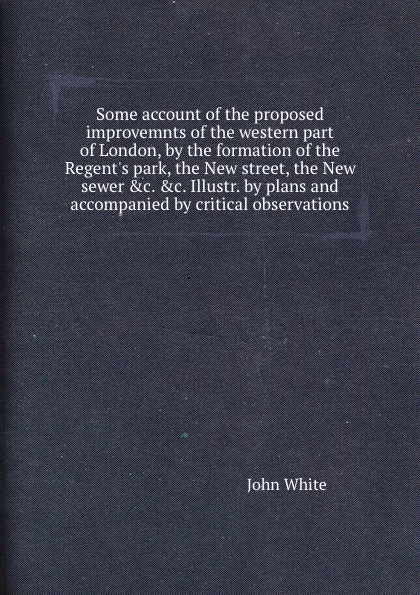 Обложка книги Some account of the proposed improvemnts of the western part of London, by the formation of the Regent.s park, the New street, the New sewer .c. .c. Illustr. by plans and accompanied by critical observations, John White