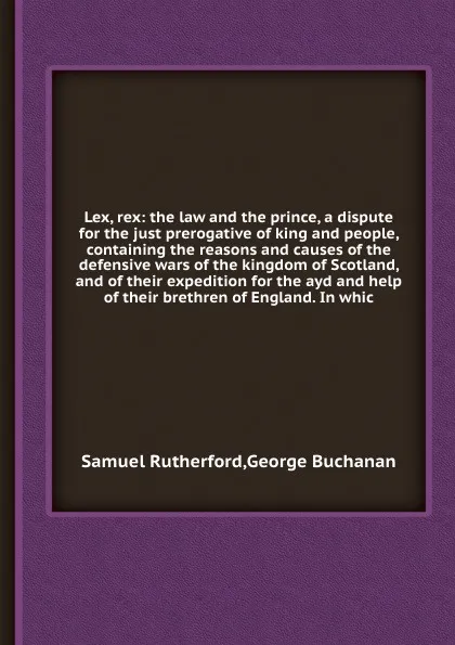 Обложка книги Lex, rex: the law and the prince, a dispute for the just prerogative of king and people, containing the reasons and causes of the defensive wars of the kingdom of Scotland, and of their expedition for the ayd and help of their brethren of England, Samuel Rutherford, Buchanan George