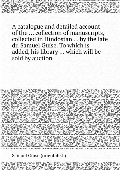 Обложка книги A catalogue and detailed account of the collection of manuscripts, collected in Hindostan by the late dr. Samuel Guise. To which is added, his library which will be sold by auction, Samuel Guise