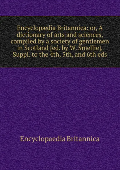 Обложка книги Encyclopaedia Britannica: or, A dictionary of arts and sciences, compiled by a society of gentlemen in Scotland. Suppl. to the 4th, 5th, and 6th eds, Encyclopaedia Britannica