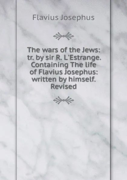 Обложка книги The wars of the Jews: tr. by sir R. L.Estrange. Containing The life of Flavius Josephus: written by himself. Revised, Flavius Josephus