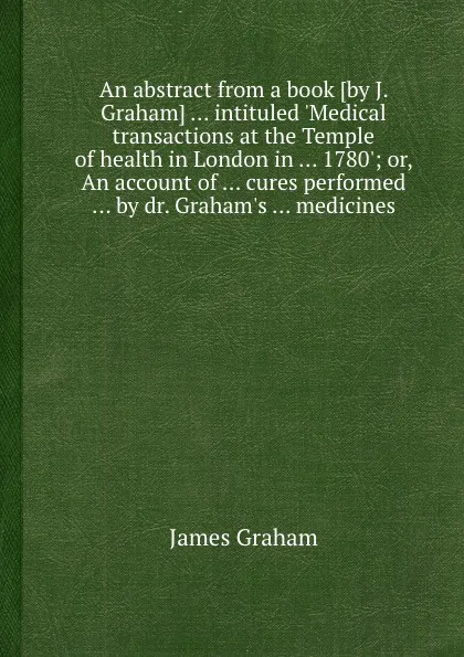 Обложка книги An abstract from a book intituled .Medical transactions at the Temple of health in London in 1780.; or, An account of cures performed by dr. Graham.s medicines, James Graham