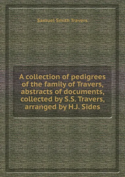 Обложка книги A collection of pedigrees of the family of Travers, abstracts of documents, collected by S.S. Travers, arranged by H.J. Sides, S.S. Travers