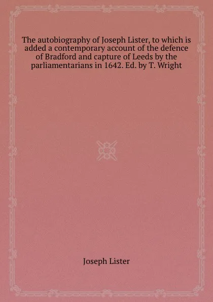 Обложка книги The autobiography of Joseph Lister, to which is added a contemporary account of the defence of Bradford and capture of Leeds by the parliamentarians in 1642. Ed. by T. Wright, Joseph Lister