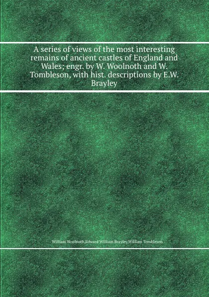 Обложка книги A series of views of the most interesting remains of ancient castles of England and Wales; engr. by W. Woolnoth and W. Tombleson, with hist. descriptions by E.W. Brayley, William Woolnoth, E.W. Brayley