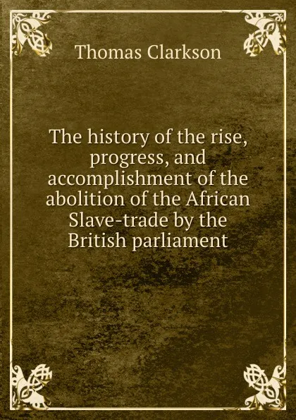 Обложка книги The history of the rise, progress, and accomplishment of the abolition of the African Slave-trade by the British parliament, Thomas Clarkson