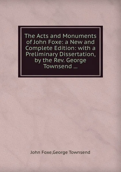 Обложка книги The Acts and Monuments of John Foxe: a New and Complete Edition: with a Preliminary Dissertation, by the Rev. George Townsend, John Foxe, George Townsend