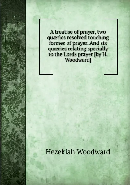 Обложка книги A treatise of prayer, two quaeries resolved touching formes of prayer. And six quaeries relating specially to the Lords prayer, Hezekiah Woodward