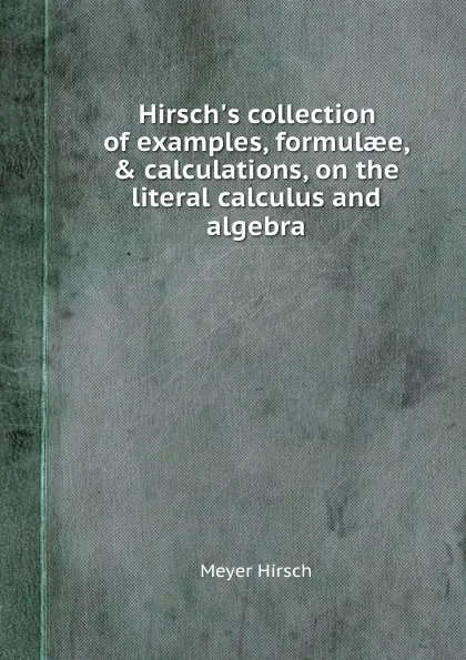 Обложка книги Hirsch.s collection of examples, formulaee, . calculations, on the literal calculus and algebra, Meyer Hirsch