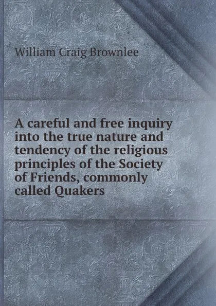 Обложка книги A careful and free inquiry into the true nature and tendency of the religious principles of the Society of Friends, commonly called Quakers, W.C. Brownlee