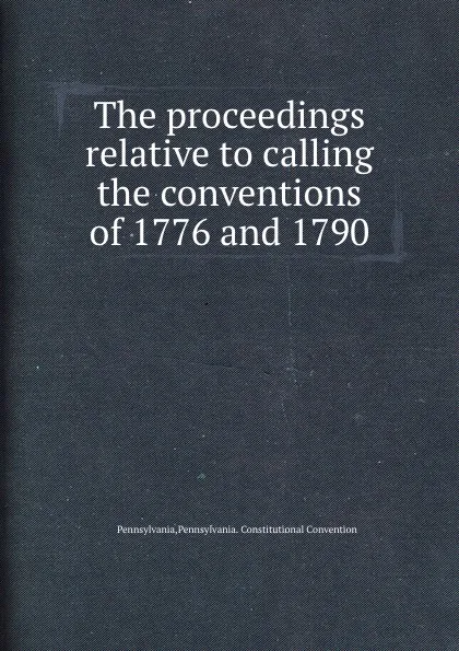 Обложка книги The proceedings relative to calling the conventions of 1776 and 1790, Pennsylvania. Constitutional Convention