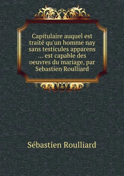 Обложка книги Capitulaire auquel est traite qu.un homme nay sans testicules apparens ... est capable des oeuvres du mariage, par Sebastien Roulliard, Sébastien Roulliard