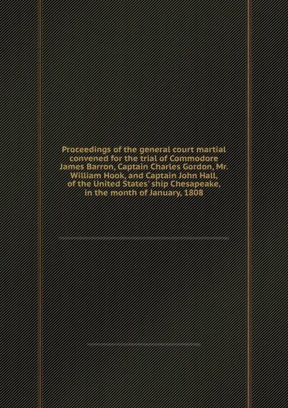 Обложка книги Proceedings of the general court martial convened for the trial of Commodore James Barron, Captain Charles Gordon, Mr. William Hook, and Captain John Hall, of the United States. ship Chesapeake, in the month of January, 1808, James Barron, Charles Gordon