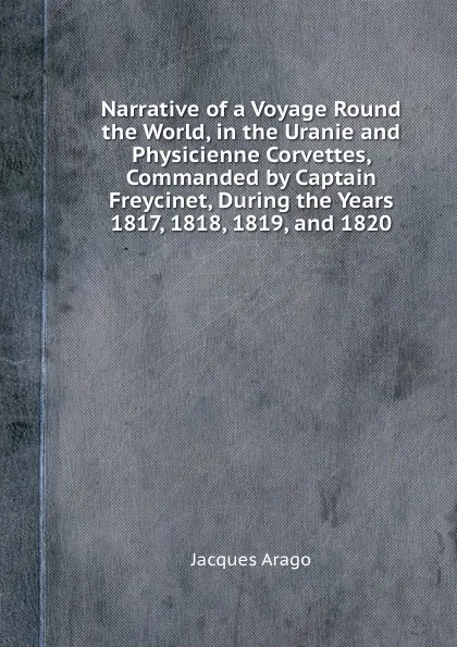 Обложка книги Narrative of a Voyage Round the World, in the Uranie and Physicienne Corvettes, Commanded by Captain Freycinet, During the Years 1817, 1818, 1819, and 1820, Jacques Arago