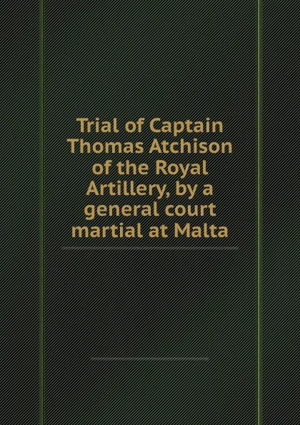 Обложка книги Trial of Captain Thomas Atchison of the Royal Artillery, by a general court martial at Malta, Thomas Atchison