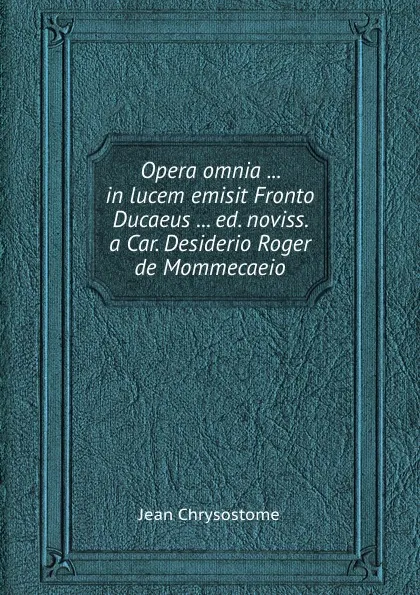 Обложка книги Opera omnia ... in lucem emisit Fronto Ducaeus ... ed. noviss. a Car. Desiderio Roger de Mommecaeio, Jean Chrysostome