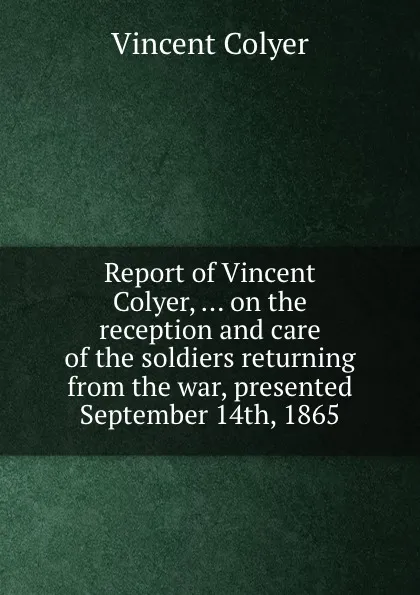 Обложка книги Report of Vincent Colyer, ... on the reception and care of the soldiers returning from the war, presented September 14th, 1865, Vincent Colyer