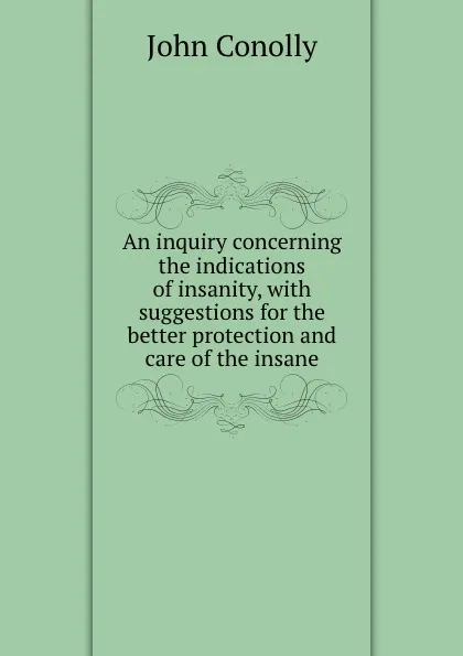 Обложка книги An inquiry concerning the indications of insanity, with suggestions for the better protection and care of the insane, John Conolly