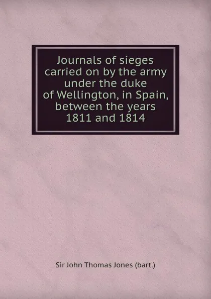 Обложка книги Journals of sieges carried on by the army under the duke of Wellington, in Spain, between the years 1811 and 1814, S.J. Jones