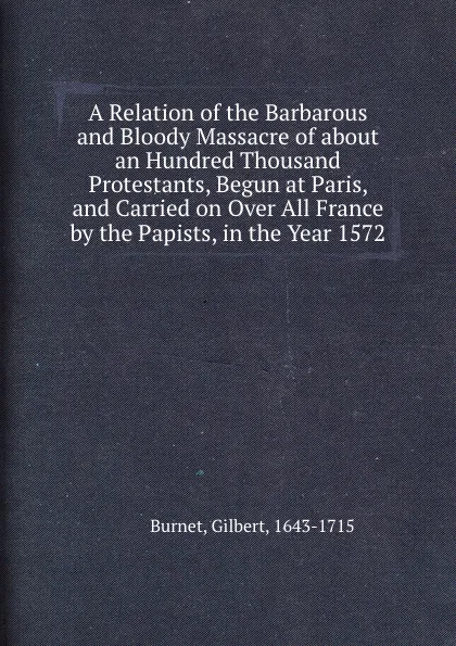 Обложка книги A Relation of the Barbarous and Bloody Massacre of about an Hundred Thousand Protestants, Begun at Paris, and Carried on Over All France by the Papists, in the Year 1572, B. Gilbert