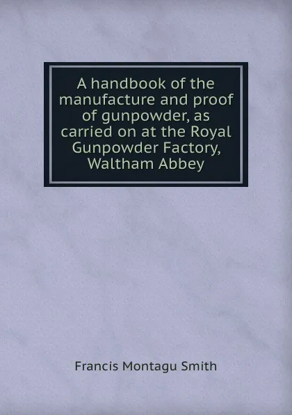 Обложка книги A handbook of the manufacture and proof of gunpowder, as carried on at the Royal Gunpowder Factory, Waltham Abbey, F.M. Smith