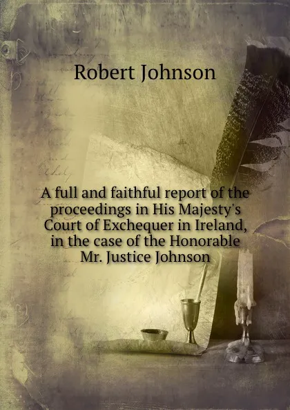 Обложка книги A full and faithful report of the proceedings in His Majesty.s Court of Exchequer in Ireland, in the case of the Honorable Mr. Justice Johnson, Robert Johnson