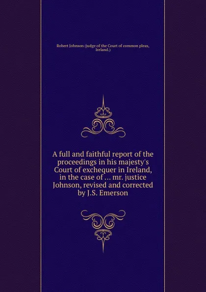 Обложка книги A full and faithful report of the proceedings in his majesty.s Court of exchequer in Ireland, in the case of ... mr. justice Johnson, revised and corrected by J.S. Emerson, Robert Johnson