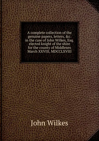 Обложка книги A complete collection of the genuine papers, letters, .c. in the case of John Wilkes, Esq. elected knight of the shire for the county of Middlesex March XXVIII, MDCCLXVIII, John Wilkes